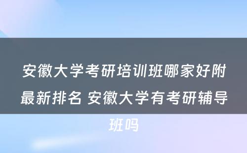 安徽大学考研培训班哪家好附最新排名 安徽大学有考研辅导班吗