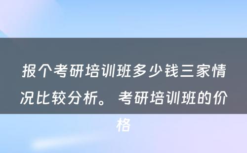 报个考研培训班多少钱三家情况比较分析。 考研培训班的价格