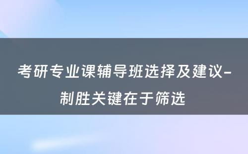 考研专业课辅导班选择及建议-制胜关键在于筛选 