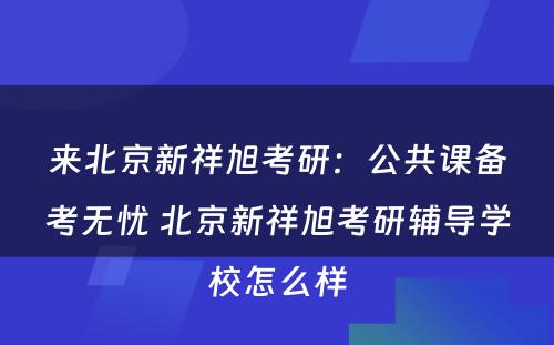 来北京新祥旭考研：公共课备考无忧 北京新祥旭考研辅导学校怎么样