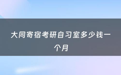 大同寄宿考研自习室多少钱一个月