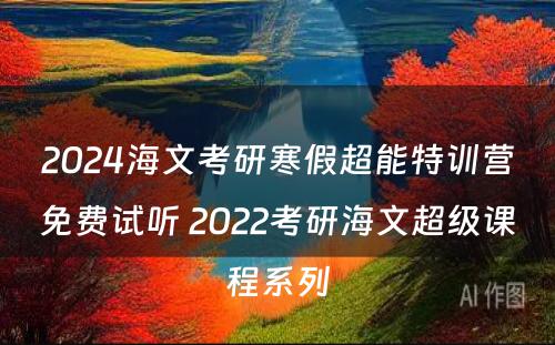 2024海文考研寒假超能特训营免费试听 2022考研海文超级课程系列