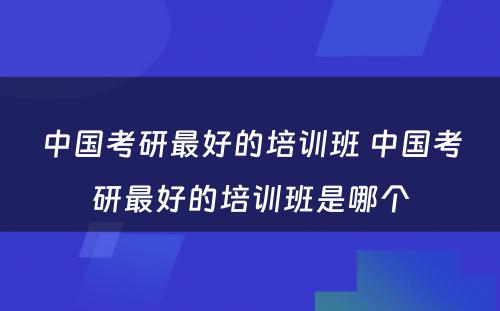 中国考研最好的培训班 中国考研最好的培训班是哪个