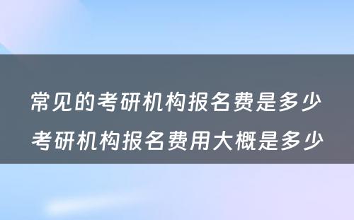 常见的考研机构报名费是多少 考研机构报名费用大概是多少