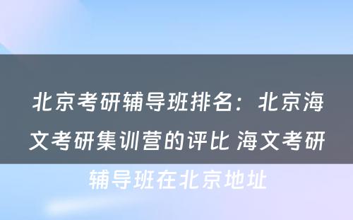 北京考研辅导班排名：北京海文考研集训营的评比 海文考研辅导班在北京地址