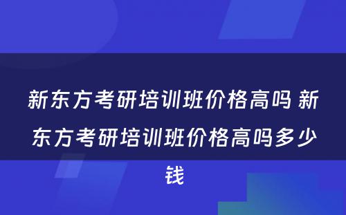 新东方考研培训班价格高吗 新东方考研培训班价格高吗多少钱