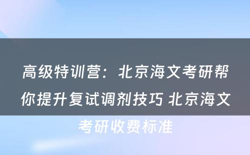 高级特训营：北京海文考研帮你提升复试调剂技巧 北京海文考研收费标准