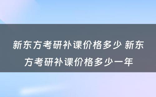 新东方考研补课价格多少 新东方考研补课价格多少一年