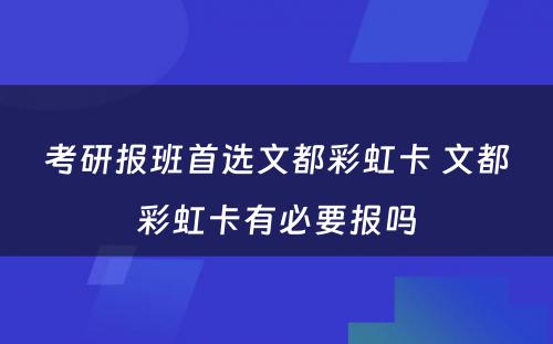 考研报班首选文都彩虹卡 文都彩虹卡有必要报吗