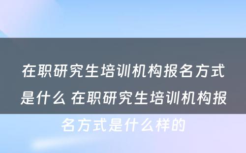 在职研究生培训机构报名方式是什么 在职研究生培训机构报名方式是什么样的