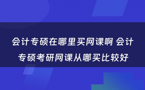 会计专硕在哪里买网课啊 会计专硕考研网课从哪买比较好