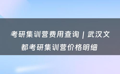 考研集训营费用查询｜武汉文都考研集训营价格明细 