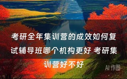 考研全年集训营的成效如何复试辅导班哪个机构更好 考研集训营好不好