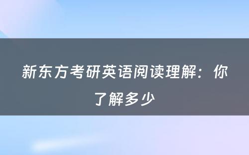 新东方考研英语阅读理解：你了解多少 