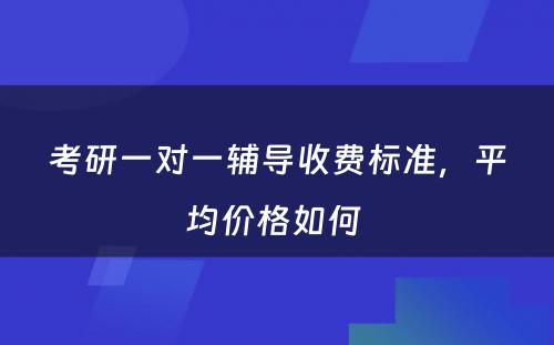 考研一对一辅导收费标准，平均价格如何 