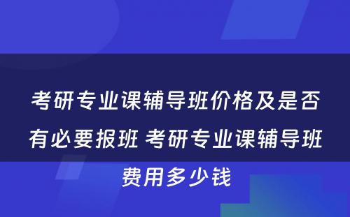 考研专业课辅导班价格及是否有必要报班 考研专业课辅导班费用多少钱