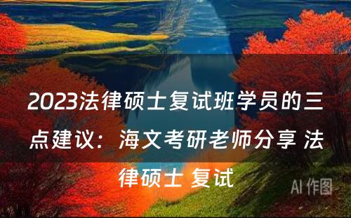 2023法律硕士复试班学员的三点建议：海文考研老师分享 法律硕士 复试