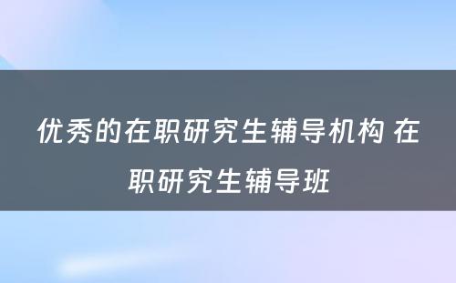 优秀的在职研究生辅导机构 在职研究生辅导班