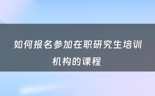 如何报名参加在职研究生培训机构的课程 