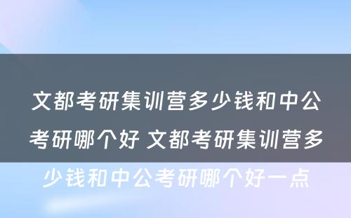 文都考研集训营多少钱和中公考研哪个好 文都考研集训营多少钱和中公考研哪个好一点