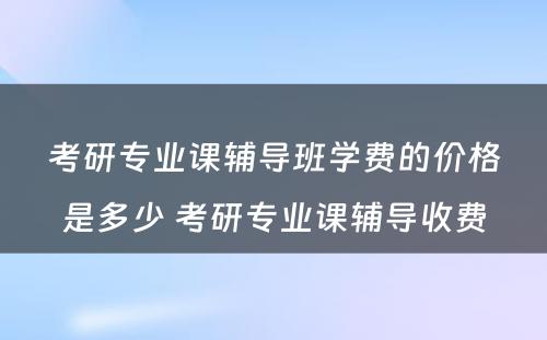 考研专业课辅导班学费的价格是多少 考研专业课辅导收费