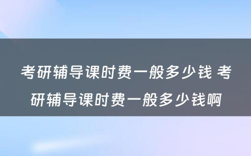 考研辅导课时费一般多少钱 考研辅导课时费一般多少钱啊