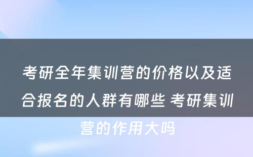 考研全年集训营的价格以及适合报名的人群有哪些 考研集训营的作用大吗