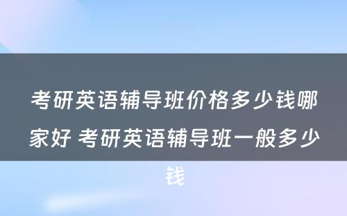 考研英语辅导班价格多少钱哪家好 考研英语辅导班一般多少钱