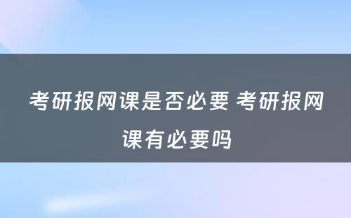 考研报网课是否必要 考研报网课有必要吗