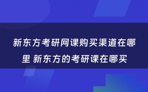 新东方考研网课购买渠道在哪里 新东方的考研课在哪买