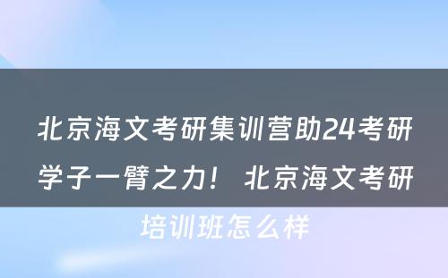 北京海文考研集训营助24考研学子一臂之力！ 北京海文考研培训班怎么样