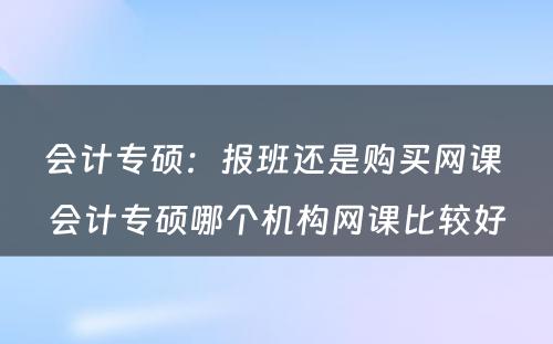 会计专硕：报班还是购买网课 会计专硕哪个机构网课比较好