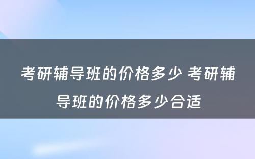 考研辅导班的价格多少 考研辅导班的价格多少合适