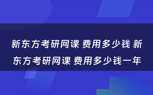 新东方考研网课 费用多少钱 新东方考研网课 费用多少钱一年