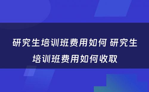 研究生培训班费用如何 研究生培训班费用如何收取