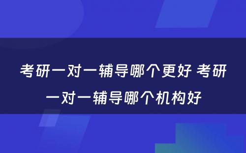 考研一对一辅导哪个更好 考研一对一辅导哪个机构好