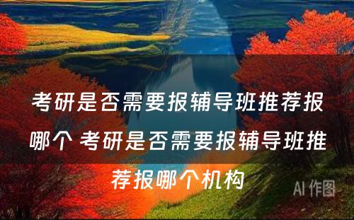 考研是否需要报辅导班推荐报哪个 考研是否需要报辅导班推荐报哪个机构