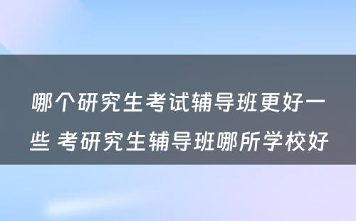 哪个研究生考试辅导班更好一些 考研究生辅导班哪所学校好