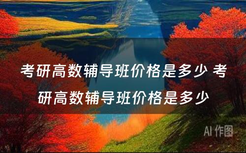 考研高数辅导班价格是多少 考研高数辅导班价格是多少