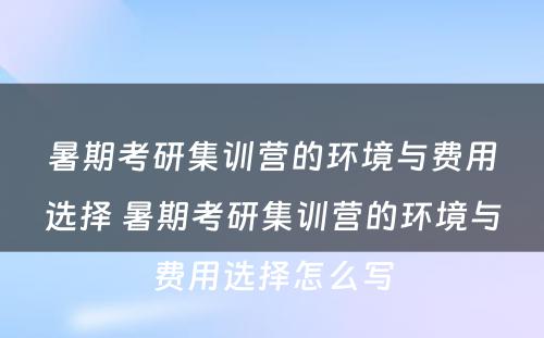 暑期考研集训营的环境与费用选择 暑期考研集训营的环境与费用选择怎么写