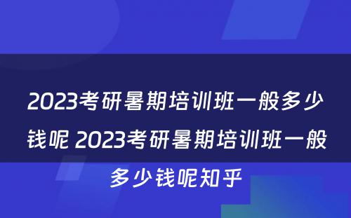 2023考研暑期培训班一般多少钱呢 2023考研暑期培训班一般多少钱呢知乎