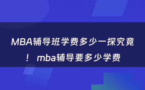 MBA辅导班学费多少一探究竟！ mba辅导要多少学费