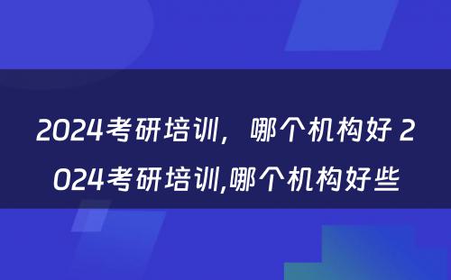 2024考研培训，哪个机构好 2024考研培训,哪个机构好些