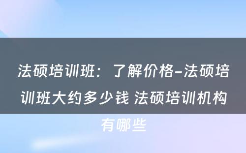 法硕培训班：了解价格-法硕培训班大约多少钱 法硕培训机构有哪些