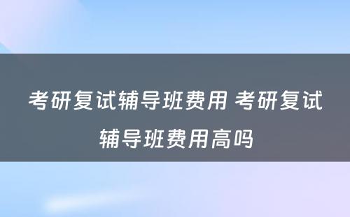 考研复试辅导班费用 考研复试辅导班费用高吗