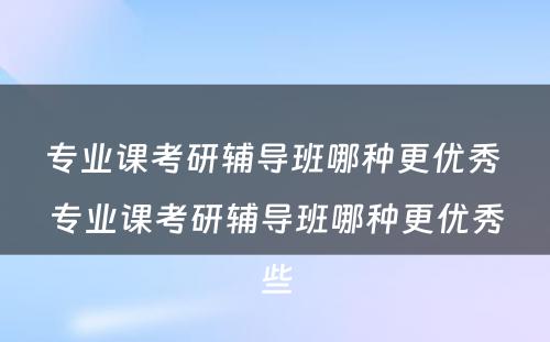 专业课考研辅导班哪种更优秀 专业课考研辅导班哪种更优秀些