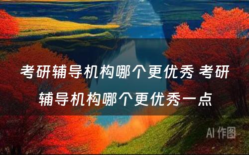 考研辅导机构哪个更优秀 考研辅导机构哪个更优秀一点