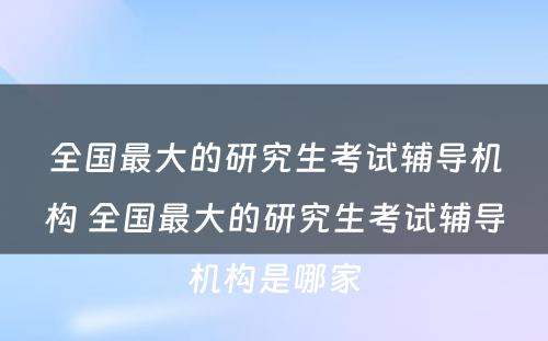 全国最大的研究生考试辅导机构 全国最大的研究生考试辅导机构是哪家