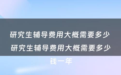 研究生辅导费用大概需要多少 研究生辅导费用大概需要多少钱一年