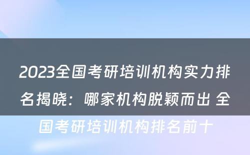 2023全国考研培训机构实力排名揭晓：哪家机构脱颖而出 全国考研培训机构排名前十